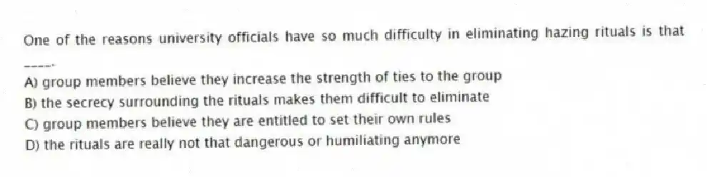 One of the reasons university officials have so much difficulty in eliminating hazing rituals is that ____.
A) group members believe they increase the strength of ties to the group
B) the secrecy surrounding the rituals makes them difficult to eliminate
C) group members believe they are entitled to set their own rules
D) the rituals are really not that dangerous or humiliating anymore