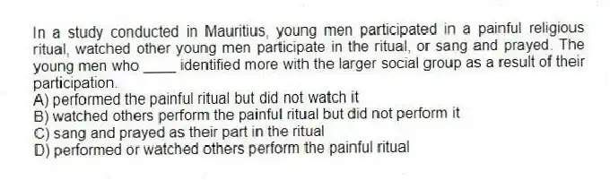 In a study conducted in Mauritius, young men participated in a painful religious ritual, watched other young men participate in the ritual, or sang and prayed. The young men who ____ identified more with the larger social group as a result of their participation.
A) performed the painful ritual but did not watch it
B) watched others perform the painful ritual but did not perform it
C) sang and prayed as their part in the ritual
D) performed or watched others perform the painful ritual