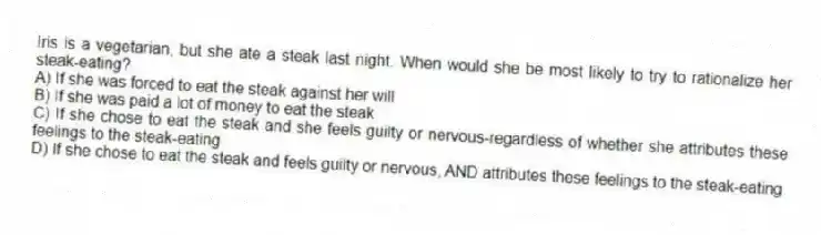 Iris is a vegetarian, but she ate a steak last night. When would she be most likely to try to rationalize her steak-eating?
A) If she was forced to eat the steak against her will
B) If she was paid a lot of money to eat the steak
C) If she chose to eat the steak and she feels guilty or nervous-regardless of whether she attributes these feelings to the steak-eating
D) If she chose to eat the steak and feels guilty or nervous, AND attributes these feelings to the steak-eating