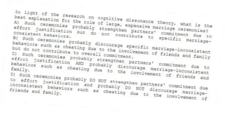 In light of the research on cognitive dissonance theory, what is the best explanation for the role of large, expensive marriage ceremonies?
A) Such ceremonies probably strengthen partners' commitment due to effort justification but do not contribute to specific marriage-consistent behaviors.
B) Such ceremonies probably discourage specific marriage-inconsistent behaviors such as cheating due to the involvement of friends and family but do not contribute to overall commitment.
C) Such ceremonies probably strengthen partners' commitment due to effort justification AND probably discourage marriage-inconsistent behaviors such as cheating due to the involvement of friends and family.
D) Such ceremonies probably DO NOT strengthen partners' commitment due to effort justification and probably DO NOT discourage marriage-inconsistent behaviors such as cheating due to the involvement of friends and family.