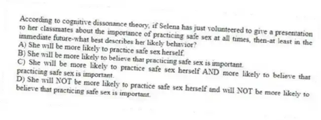 According to cognitive dissonance theory, if Selena has just volunteered to give a presentation to her classmates about the importance of practicing safe sex at all times, then-at least in the immediate future-what best describes her likely behavior?
A) She will be more likely to practice safe sex herself.
B) She will be more likely to believe that practicing safe sex is important.
C) She will be more likely to practice safe sex herself AND more likely to believe that practicing safe sex is important.
D) She will NOT be more likely to practice safe sex herself and will NOT be more likely to believe that practicing safe sex is important.