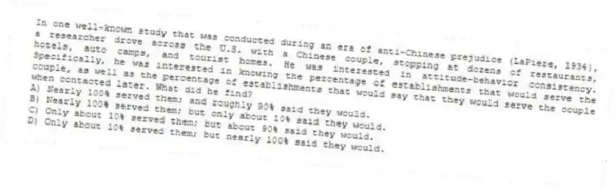 In one well-known study that was conducted during an era of anti-Chinese prejudice (LaPiere, 1934), a researcher drove across the U.S. with a Chinese couple, stopping at dozens of restaurants, hotels, auto camps, and tourist homes. He was interested in attitude-behavior consistency. Specifically, he was interested in knowing the percentage of establishments that would serve the couple, as well as the percentage of establishments that would say that they would serve the couple when contacted later. What did he find?
A) Nearly 100% served them; and roughly 90% said they would.
B) Nearly 100% served them; but only about 10% said they would.
C) Only about 10% served them; but about 90% said they would.
D) Only about 10% served them; but nearly 100% said they would.