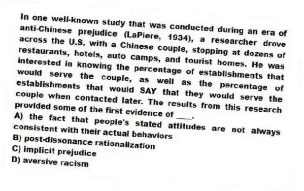 In one well-known study that was conducted during an era of anti-Chinese prejudice (LaPiere, 1934), a researcher drove across the U.S. with a Chinese couple, stopping at dozens of restaurants, hotels, auto camps, and tourist homes. He was interested in knowing the percentage of establishments that would serve the couple, as well as the percentage of establishments that would SAY that they would serve the couple when contacted later. The results from this research provided some of the first evidence of ____.
A) the fact that people's stated attitudes are not always consistent with their actual behaviors
B) post-dissonance rationalization
C) implicit prejudice
D) aversive racism