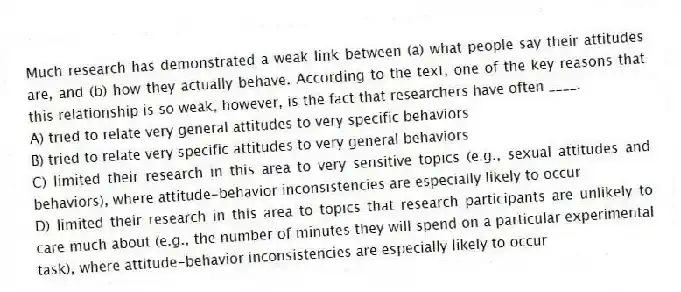Much research has demonstrated a weak link between (a) what people say their attitudes are, and (b) how they actually behave. According to the text, one of the key reasons that this relationship is so weak, however, is the fact that researchers have often ____.
A) tried to relate very general attitudes to very specific behaviors
B) tried to relate very specific attitudes to very general behaviors
C) limited their research in this area to very sensitive topics (e.g., sexual attitudes and behaviors), where attitude-behavior inconsistencies are especially likely to occur
D) limited their research in this area to topics that research participants are unlikely to care much about (e.g., the number of minutes they will spend on a particular experimental task), where attitude-behavior inconsistencies are especially likely to occur
