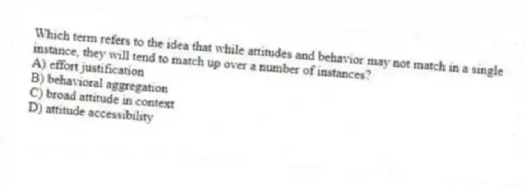 Which term refers to the idea that while attitudes and behavior may not match in a single instance, they will tend to match up over a number of instances?
A) effort justification
B) behavioral aggregation
C) broad attitude in context
D) attitude accessibility