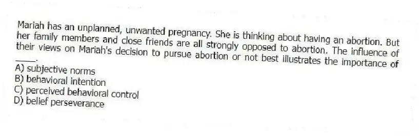 Mariah has an unplanned, unwanted pregnancy. She is thinking about having an abortion. But her family members and close friends are all strongly opposed to abortion. The influence of their views on Mariah's decision to pursue abortion or not best illustrates the importance of ____.
A) subjective norms
B) behavioral intention
C) perceived behavioral control
D) belief perseverance