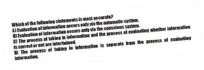 Which of the following statements is most accurate?
A) Evaluation of information occurs only via the automatic system.
B) Evaluation of information occurs only via the conscious system.
C) The process of taking in information and the process of evaluating whether information is correct or not are intertwined.
D) The process of taking in information is separate from the process of evaluating information.