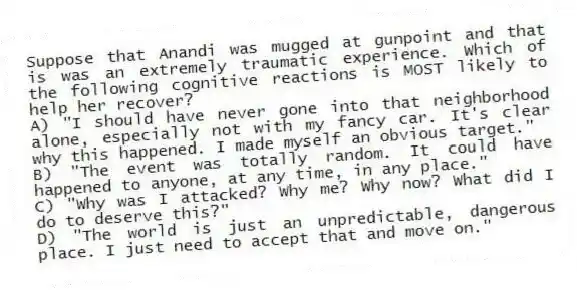 Suppose that Anandi was mugged at gunpoint and that is was an extremely traumatic experience. Which of the following cognitive reactions is MOST likely to help her recover?
A) "I should have never gone into that neighborhood alone, especially not with my fancy car. It's clear why this happened. I made myself an obvious target."
B) "The event was totally random. It could have happened to anyone, at any time, in any place."
C) "Why was I attacked? Why me? Why now? What did I do to deserve this?"
D) "The world is just an unpredictable, dangerous place. I just need to accept that and move on."