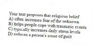 Your text proposes that religious belief
A) often increases fear of the unknown
B) helps people cope with traumatic events
C) typically increases daily stress levels
D) reduces a person's sense of guilt