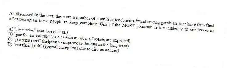 As discussed in the text, there are a number of cognitive tendencies found among gamblers that have the effect of encouraging these people to keep gambling. One of the MOST common is the tendency to see losses as ____.
A) "near wins" (not losses at all)
B) "par for the course" (as a certain number of losses are expected)
C) "practice runs" (helping to improve technique in the long term)
D) "not their fault" (special exceptions due to circumstances)