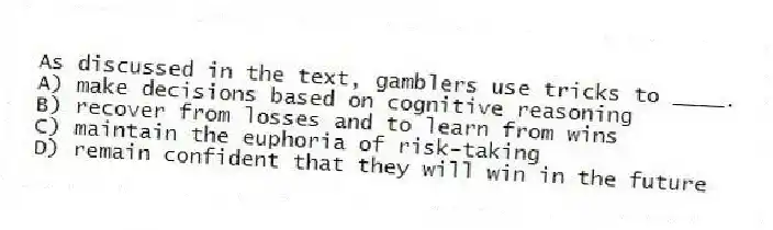 As discussed in the text, gamblers use tricks to ____.
A) make decisions based on cognitive reasoning
B) recover from losses and to learn from wins
C) maintain the euphoria of risk-taking
D) remain confident that they will win in the future