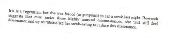 Iris is a vegetarian, but she was forced (at gunpoint) to eat a steak last night. Research suggests that even under these highly unusual circumstances, she will still feel dissonance and try to rationalize her steak-eating to reduce this dissonance.