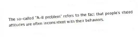 The so-called "A-B problem" refers to the fact that people's stated attitudes are often inconsistent with their behaviors.