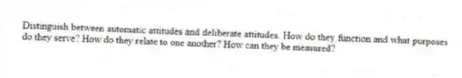 Distinguish between automatic attitudes and deliberate attitudes. How do they function and what purposes do they serve? How do they relate to one another? How can they be measured?