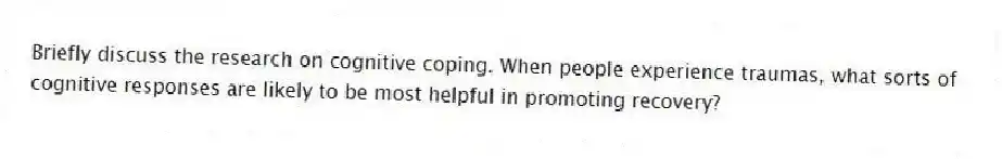 Briefly discuss the research on cognitive coping. When people experience traumas, what sorts of cognitive responses are likely to be most helpful in promoting recovery?