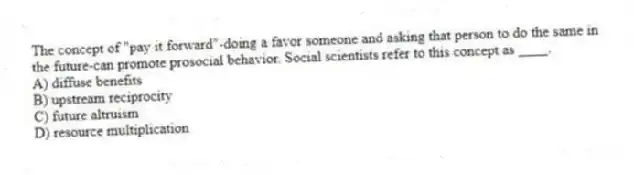The concept of "pay it forward"-doing a favor someone and asking that person to do the same in the future-can promote prosocial behavior. Social scientists refer to this concept as ____.
A) diffuse benefits
B) upstream reciprocity
C) future altruism
D) resource multiplication