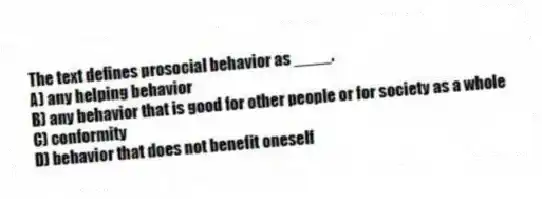 The text defines prosocial behavior as ____.
A) any helping behavior
B) any behavior that is good for other people or for society as a whole
C) conformity
D) behavior that does not benefit oneself