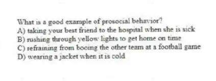 What is a good example of prosocial behavior?
A) taking your best friend to the hospital when she is sick
B) rushing through yellow lights to get home on time
C) refraining from booing the other team at a football game
D) wearing a jacket when it is cold
