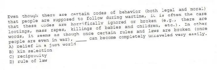 Even though there are certain codes of behavior (both legal and moral) that people are supposed to follow during wartime, it is often the case that these codes are horrifically ignored or broken (e.g., there are lootings, mass rapes, killings of babies and children, etc.). In other words, it seems as though once certain rules and laws are broken (once people are even in war), ____ can become completely unraveled very easily.
A) belief in a just world
B) kin selection
C) reciprocity
D) rule of law