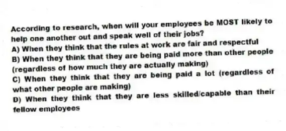 According to research, when will your employees be MOST likely to help one another out and speak well of their jobs?
A) When they think that the rules at work are fair and respectful
B) When they think that they are being paid more than other people (regardless of how much they are actually making)
C) When they think that they are being paid a lot (regardless of what other people are making)
D) When they think that they are less skilled/capable than their fellow employees