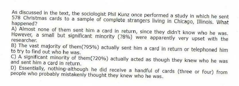 As discussed in the text, the sociologist Phil Kunz once performed a study in which he sent 578 Christmas cards to a sample of complete strangers living in Chicago, Illinois. What happened?
A) Almost none of them sent him a card in return, since they didn't know who he was. However, a small but significant minority (?8%) were apparently very upset with the researcher.
B) The vast majority of them(?95%) actually sent him a card in return or telephoned him to try to find out who he was.
C) A significant minority of them(?20%) actually acted as though they knew who he was and sent him a card in return.
D) Essentially, nothing-although he did receive a handful of cards (three or four) from people who probably mistakenly thought they knew who he was.