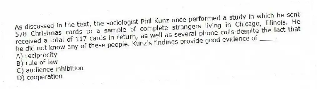 As discussed in the text, the sociologist Phil Kunz once performed a study in which he sent 578 Christmas cards to a sample of complete strangers living in Chicago, Illinois. He received a total of 117 cards in return, as well as several phone calls-despite the fact that he did not know any of these people. Kunz's findings provide good evidence of ____.
A) reciprocity
B) rule of law
C) audience inhibition
D) cooperation