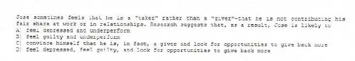 Jose sometimes feels that he is a "taker" rather than a "giver"-that he is not contributing his fair share at work or in relationships. Research suggests that, as a result, Jose is likely to
A) feel depressed and underperform
B) feel guilty and underperform
C) convince himself that he is, in fact, a giver and look for opportunities to give back more
D) feel depressed, feel guilty, and look for opportunities to give back more