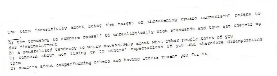 The term "sensitivity about being the target of threatening upward comparison" refers to ____.
A) the tendency to compare oneself to unrealistically high standards and thus set oneself up for disappointment
B) a generalized tendency to worry excessively about what other people think of you
C) concern about not living up to others' expectations of you and therefore disappointing them
D) concern about outperforming others and having others resent you for it