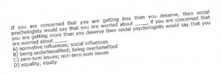 If you are concerned that you are getting less than you deserve, then social psychologists would say that you are worried about ____, if you are concerned that you are getting more than you deserve then social psychologists would say that you are worried about ____.
A) normative influences; social influences
B) being underbenefited; being overbenefited
C) zero-sum issues; non-zero-sum issues
D) equality; equity