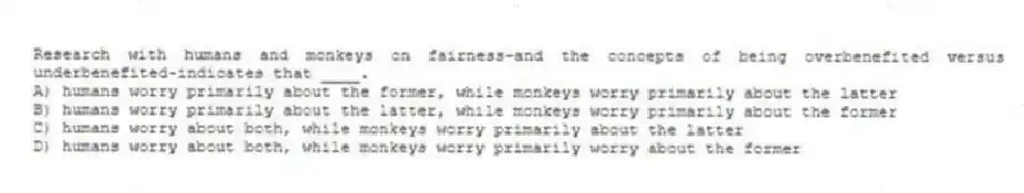 Research with humans and monkeys on fairness-and the concepts of being overbenefited versus underbenefited-indicates that ____.
A) humans worry primarily about the former, while monkeys worry primarily about the latter
B) humans worry primarily about the latter, while monkeys worry primarily about the former
C) humans worry about both, while monkeys worry primarily about the latter
D) humans worry about both, while monkeys worry primarily worry about the former