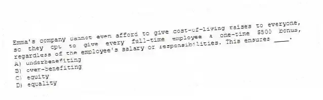 Emma's company cannot even afford to give cost-of-living raises to everyone, so they opt to give every full-time employee a one-time $500 bonus, regardless of the employee's salary or responsibilities. This ensures ____.
A) underbenefiting
B) over-benefiting
C) equity
D) equality