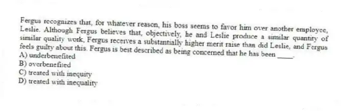 Fergus recognizes that, for whatever reason, his boss seems to favor him over another employee, Leslie. Although Fergus believes that, objectively, he and Leslie produce a similar quantity of similar quality work, Fergus receives a substantially higher merit raise than did Leslie, and Fergus feels guilty about this. Fergus is best described as being concerned that he has been ____.
A) underbenefited
B) overbenefited
C) treated with inequity
D) treated with inequality
