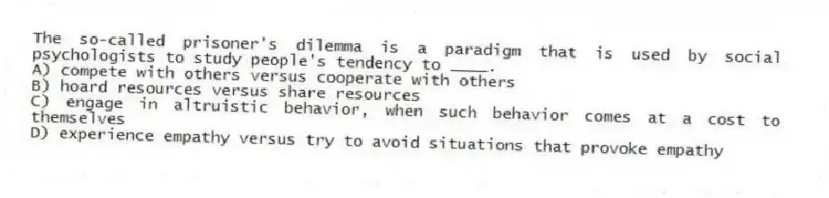 The so-called prisoner's dilemma is a paradigm that is used by social psychologists to study people's tendency to ____.
A) compete with others versus cooperate with others
B) hoard resources versus share resources
C) engage in altruistic behavior, when such behavior comes at a cost to themselves
D) experience empathy versus try to avoid situations that provoke empathy