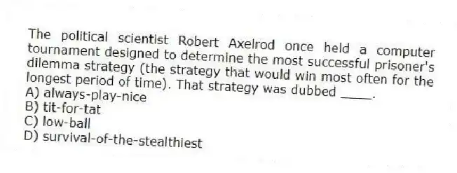 The political scientist Robert Axelrod once held a computer tournament designed to determine the most successful prisoner's dilemma strategy (the strategy that would win most often for the longest period of time). That strategy was dubbed ____.
A) always-play-nice
B) tit-for-tat
C) low-ball
D) survival-of-the-stealthiest