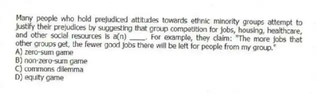 Many people who hold prejudiced attitudes towards ethnic minority groups attempt to justify their prejudices by suggesting that group competition for jobs, housing, healthcare, and other social resources is a(n) ____. For example, they claim: "The more jobs that other groups get, the fewer good jobs there will be left for people from my group."
A) zero-sum game
B) non-zero-sum game
C) commons dilemma
D) equity game