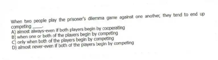 When two people play the prisoner's dilemma game against one another, they tend to end up competing ____.
A) almost always-even if both players begin by cooperating
B) when one or both of the players begin by competing
C) only when both of the players begin by competing
D) almost never-even if both of the players begin by competing