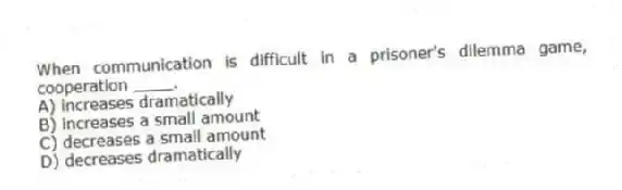 When communication is difficult in a prisoner's dilemma game, cooperation ____.
A) increases dramatically
B) increases a small amount
C) decreases a small amount
D) decreases dramatically