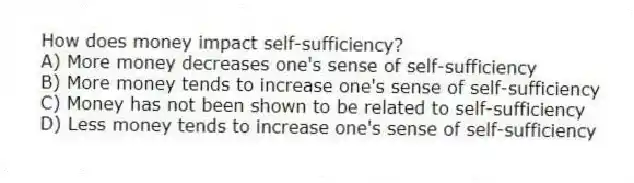 How does money impact self-sufficiency?
A) More money decreases one's sense of self-sufficiency
B) More money tends to increase one's sense of self-sufficiency
C) Money has not been shown to be related to self-sufficiency
D) Less money tends to increase one's sense of self-sufficiency