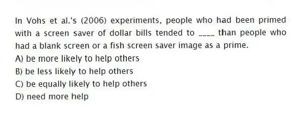 In Vohs et al.'s (2006) experiments, people who had been primed with a screen saver of dollar bills tended to ____ than people who had a blank screen or a fish screen saver image as a prime.
A) be more likely to help others
B) be less likely to help others
C) be equally likely to help others
D) need more help