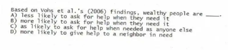 Based on Vohs et al.'s (2006) findings, wealthy people are ____.
A) less likely to ask for help when they need it
B) more likely to ask for help when they need it
C) as likely to ask for help when needed as anyone else
D) more likely to give help to a neighbor in need