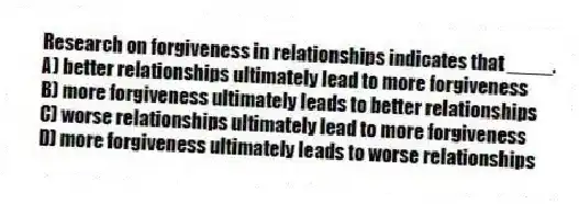 Research on forgiveness in relationships indicates that ____.
A) better relationships ultimately lead to more forgiveness
B) more forgiveness ultimately leads to better relationships
C) worse relationships ultimately lead to more forgiveness
D) more forgiveness ultimately leads to worse relationships