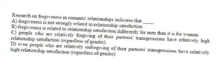 Research on forgiveness in romantic relationships indicates that ____.
A) forgiveness is not strongly related to relationship satisfaction
B) forgiveness is related to relationship satisfaction differently for men than it is for women
C) people who are relatively forgiving of their partners' transgressions have relatively high relationship satisfaction (regardless of gender)
D) even people who are relatively unforgiving of their partners' transgressions have relatively high relationship satisfaction (regardless of gender)