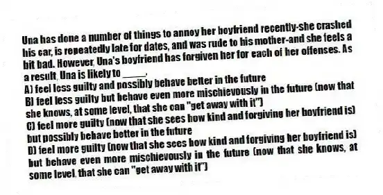 Una has done a number of things to annoy her boyfriend recently-she crashed his car, is repeatedly late for dates, and was rude to his mother-and she feels a bit bad. However, Una's boyfriend has forgiven her for each of her offenses. As a result, Una is likely to ____.
A) feel less guilty and possibly behave better in the future
B) feel less guilty but behave even more mischievously in the future (now that she knows, at some level, that she can "get away with it")
C) feel more guilty (now that she sees how kind and forgiving her boyfriend is) but possibly behave better in the future
D) feel more guilty (now that she sees how kind and forgiving her boyfriend is) but behave even more mischievously in the future (now that she knows, at some level, that she can "get away with it")