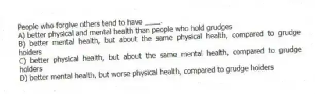 People who forgive others tend to have ____.
A) better physical and mental health than people who hold grudges
B) better mental health, but about the same physical health, compared to grudge holders
C) better physical health, but about the same mental health, compared to grudge holders
D) better mental health, but worse physical health, compared to grudge holders