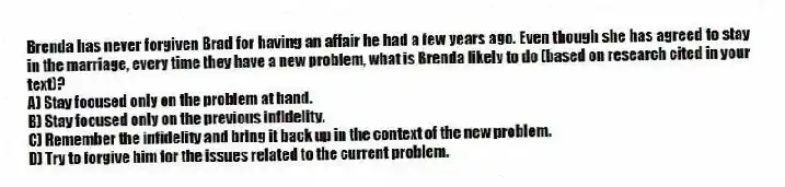Brenda has never forgiven Brad for having an affair he had a few years ago. Even though she has agreed to stay in the marriage, every time they have a new problem, what is Brenda likely to do (based on research cited in your text)?
A) Stay focused only on the problem at hand.
B) Stay focused only on the previous infidelity.
C) Remember the infidelity and bring it back up in the context of the new problem.
D) Try to forgive him for the issues related to the current problem.