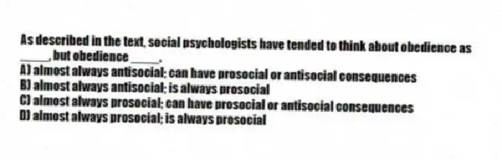 As described in the text, social psychologists have tended to think about obedience as ____, but obedience ____.
A) almost always antisocial; can have prosocial or antisocial consequences
B) almost always antisocial; is always prosocial
C) almost always prosocial; can have prosocial or antisocial consequences
D) almost always prosocial; is always prosocial