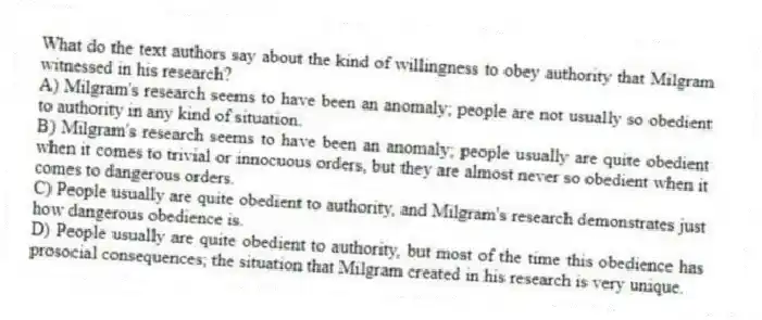 What do the text authors say about the kind of willingness to obey authority that Milgram witnessed in his research?
A) Milgram's research seems to have been an anomaly; people are not usually so obedient to authority in any kind of situation.
B) Milgram's research seems to have been an anomaly; people usually are quite obedient when it comes to trivial or innocuous orders, but they are almost never so obedient when it comes to dangerous orders.
C) People usually are quite obedient to authority, and Milgram's research demonstrates just how dangerous obedience is.
D) People usually are quite obedient to authority, but most of the time this obedience has prosocial consequences; the situation that Milgram created in his research is very unique.