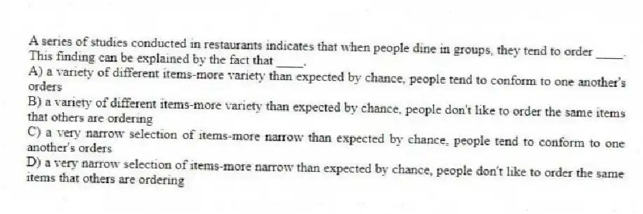 A series of studies conducted in restaurants indicates that when people dine in groups, they tend to order ____. This finding can be explained by the fact that ____.
A) a variety of different items-more variety than expected by chance, people tend to conform to one another's orders
B) a variety of different items-more variety than expected by chance, people don't like to order the same items that others are ordering
C) a very narrow selection of items-more narrow than expected by chance, people tend to conform to one another's orders
D) a very narrow selection of items-more narrow than expected by chance, people don't like to order the same items that others are ordering
