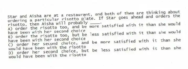Star and Aisha are at a restaurant, and both of them are thinking about ordering a particular risotto plate. If Star goes ahead and orders the risotto, then Aisha will probably ____.
A) order the risotto too, and be more satisfied with it than she would have been with her second choice
B) order the risotto too, but be less satisfied with it than she would have been with her second choice
C) order her second choice, and be more satisfied with it than she would have been with the risotto
D) order her second choice, but be less satisfied with it than she would have been with the risotto