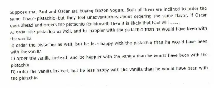 Suppose that Paul and Oscar are buying frozen yogurt. Both of them are inclined to order the same flavor-pistachio-but they feel unadventurous about ordering the same flavor. If Oscar goes ahead and orders the pistachio for himself, then it is likely that Paul will ____.
A) order the pistachio as well, and be happier with the pistachio than he would have been with the vanilla
B) order the pistachio as well, but be less happy with the pistachio than he would have been with the vanilla
C) order the vanilla instead, and be happier with the vanilla than he would have been with the pistachio
D) order the vanilla instead, but be less happy with the vanilla than he would have been with the pistachio